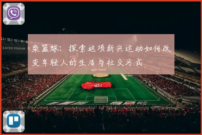 柴篮球：探索这项新兴运动如何改变年轻人的生活与社交方式