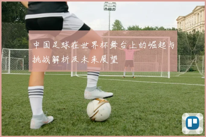 中国足球在世界杯舞台上的崛起与挑战解析及未来展望
