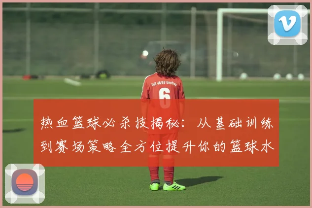热血篮球必杀技揭秘：从基础训练到赛场策略全方位提升你的篮球水平