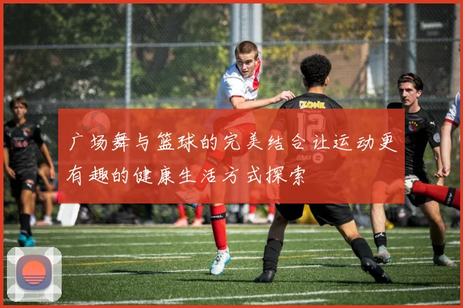 广场舞与篮球的完美结合让运动更有趣的健康生活方式探索